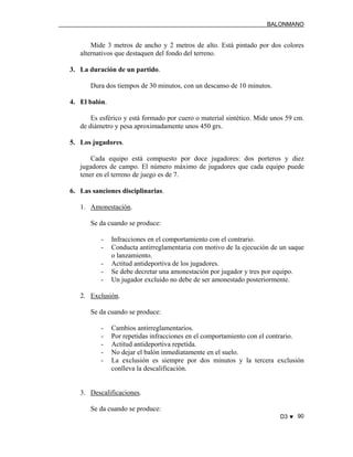 BALONMANO
D3 ♥ 90
Mide 3 metros de ancho y 2 metros de alto. Está pintado por dos colores
alternativos que destaquen del fondo del terreno.
3. La duración de un partido.
Dura dos tiempos de 30 minutos, con un descanso de 10 minutos.
4. El balón.
Es esférico y está formado por cuero o material sintético. Mide unos 59 cm.
de diámetro y pesa aproximadamente unos 450 grs.
5. Los jugadores.
Cada equipo está compuesto por doce jugadores: dos porteros y diez
jugadores de campo. El número máximo de jugadores que cada equipo puede
tener en el terreno de juego es de 7.
6. Las sanciones disciplinarias.
1. Amonestación.
Se da cuando se produce:
- Infracciones en el comportamiento con el contrario.
- Conducta antirreglamentaria con motivo de la ejecución de un saque
o lanzamiento.
- Actitud antideportiva de los jugadores.
- Se debe decretar una amonestación por jugador y tres por equipo.
- Un jugador excluido no debe de ser amonestado posteriormente.
2. Exclusión.
Se da cuando se produce:
- Cambios antirreglamentarios.
- Por repetidas infracciones en el comportamiento con el contrario.
- Actitud antideportiva repetida.
- No dejar el balón inmediatamente en el suelo.
- La exclusión es siempre por dos minutos y la tercera exclusión
conlleva la descalificación.
3. Descalificaciones.
Se da cuando se produce:
 