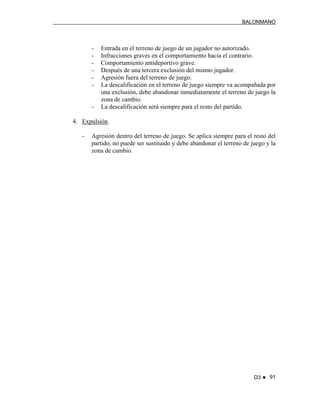 BALONMANO
D3 ♥ 91
- Entrada en el terreno de juego de un jugador no autorizado.
- Infracciones graves en el comportamiento hacia el contrario.
- Comportamiento antideportivo grave.
- Después de una tercera exclusión del mismo jugador.
- Agresión fuera del terreno de juego.
- La descalificación en el terreno de juego siempre va acompañada por
una exclusión, debe abandonar inmediatamente el terreno de juego la
zona de cambio.
- La descalificación será siempre para el resto del partido.
4. Expulsión.
- Agresión dentro del terreno de juego. Se aplica siempre para el resto del
partido, no puede ser sustituido y debe abandonar el terreno de juego y la
zona de cambio.
 