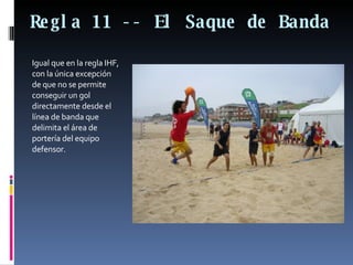 Regla 11 -- El Saque de Banda  Igual que en la regla IHF, con la única excepción de que no se permite conseguir un gol directamente desde el línea de banda que delimita el área de portería del equipo defensor.  