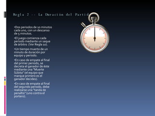 Regla 2 -- La Duración del Partido  Dos periodos de 10 minutos cada uno, con un descanso de 5 minutos.  El juego comienza cada periodo mediante un saque de árbitro  (Ver Regla 10).  Un tiempo muerto de un minuto de duración por equipo y periodo.  En caso de empate al final del primer periodo, se decreta el ganador de éste mediante una "Muerte Súbita" (el equipo que marque primero es el ganador decides).  En caso de empate al final del segundo periodo, debe realizarse una "tanda de penaltis" (uno contra el portero).  