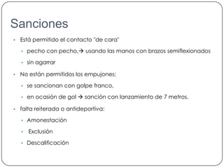 Sanciones
•   Está permitido el contacto "de cara"

    • pecho con pecho, usando las manos con brazos semiflexionados

    • sin agarrar

•   No están permitidos los empujones:

    • se sancionan con golpe franco,

    • en ocasión de gol  sanción con lanzamiento de 7 metros.

•   falta reiterada o antideportiva:

    • Amonestación

    •   Exclusión

    • Descalificación
 