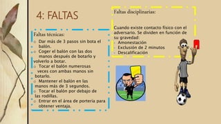 4: FALTAS
Faltas técnicas:
o Dar más de 3 pasos sin bota el
balón.
o Coger el balón con las dos
manos después de botarlo y
volverlo a botar.
o Tocar el balón numerosas
veces con ambas manos sin
botarlo.
o Mantener el balón en las
manos más de 3 segundos.
o Tocar el balón por debajo de
las rodillas.
o Entrar en el área de portería para
obtener ventaja.
Faltas disciplinarias:
Cuando existe contacto físico con el
adversario. Se dividen en función de
su gravedad:
 Amonestación
 Exclusión de 2 minutos
 Descalificación
 
