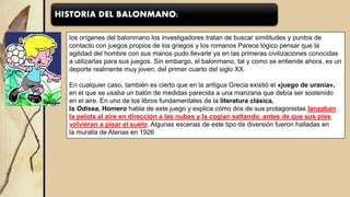 los orígenes del balonmano los investigadores tratan de buscar similitudes y puntos de
contacto con juegos propios de los griegos y los romanos Parece lógico pensar que la
agilidad del hombre con sus manos pudo llevarle ya en las primeras civilizaciones conocidas
a utilizarlas para sus juegos. Sin embargo, el balonmano, tal y como se entiende ahora, es un
deporte realmente muy joven, del primer cuarto del siglo XX.
En cualquier caso, también es cierto que en la antigua Grecia existió el «juego de urania»,
en el que se usaba un balón de medidas parecida a una manzana que debía ser sostenido
en el aire. En uno de los libros fundamentales de la literatura clásica,
la Odisea, Homero habla de este juego y explica cómo dos de sus protagonistas lanzaban
la pelota al aire en dirección a las nubes y la cogían saltando, antes de que sus pies
volvieran a pisar el suelo. Algunas escenas de este tipo de diversión fueron halladas en
la muralla de Atenas en 1926
 