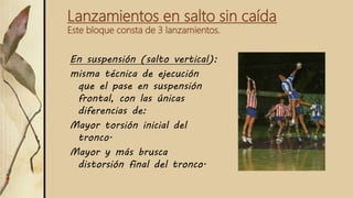 Lanzamientos en salto sin caída
Este bloque consta de 3 lanzamientos.
En suspensión (salto vertical):
misma técnica de ejecución
que el pase en suspensión
frontal, con las únicas
diferencias de:
Mayor torsión inicial del
tronco.
Mayor y más brusca
distorsión final del tronco.
 