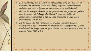 El balonmano, tal y como lo concebimos hoy en día, es un
deporte de reciente creación. Pero, algunos investigadores
señalan que sus orígenes se remontan a la antigüedad.
 Así en la antigua Grecia ya se practicaba un juego de pelota
con la mano, el “Juego de Urania”, con un balón de
dimensiones parecidas a las de una manzana y que debía
mantenerse en el aire
 En la época de los romanos, el médico Claudio Galeno
aconsejaba a sus enfermos la práctica del “Harpaston” , una
modalidad de juego que se practicaba con una pelota y con las
manos (año 150 a.C.)
 