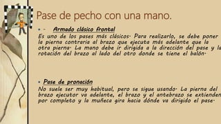 Pase de pecho con una mano.
 - Armado clásico frontal
Es uno de los pases más clásicos. Para realizarlo, se debe poner
la pierna contraria al brazo que ejecuta más adelante que la
otra pierna. La mano debe ir dirigida a la dirección del pase y la
rotación del brazo al lado del otro donde se tiene el balón.
 Pase de pronación
No suele ser muy habitual, pero se sigue usando. La pierna del
brazo ejecutor va adelante, el brazo y el antebrazo se extienden
por completo y la muñeca gira hacia dónde va dirigido el pase.
 