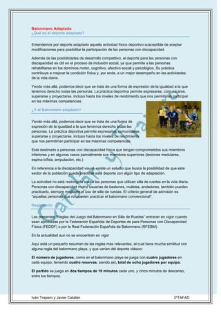 Balonmano Adaptado
¿Qué es el deporte adaptado?
Entendemos por deporte adaptado aquella actividad físico deportivo susceptible de aceptar
modificaciones para posibilitar la participación de las personas con discapacidad.
Además de las posibilidades de desarrollo competitivo, el deporte para las personas con
discapacidad es útil en el proceso de inclusión social, ya que permite a las personas
rehabilitarse en los dominios motor, cognitivo, afectivo-social y psicológico. Su práctica
contribuye a mejorar la condición física y, por ende, a un mejor desempeño en las actividades
de la vida diaria.
Yendo más allá, podemos decir que se trata de una forma de expresión de la igualdad a la que
tenemos derecho todas las personas. La práctica deportiva permite expresarse, comunicarse,
superarse y proyectarse, incluso hasta los niveles de rendimiento que nos permitirían participar
en las máximas competencias
¿Y el Balonmano adaptado?
Yendo más allá, podemos decir que se trata de una forma de
expresión de la igualdad a la que tenemos derecho todas las
personas. La práctica deportiva permite expresarse, comunicarse,
superarse y proyectarse, incluso hasta los niveles de rendimiento
que nos permitirían participar en las máximas competencias.
Está destinado a personas con discapacidad física que tengan comprometidos sus miembros
inferiores y en algunos casos parcialmente sus miembros superiores (lesiones medulares,
espina bífida, amputación, etc.)
En referencia a la discapacidad visual, existe un estudio que busca la posibilidad de que este
sector de la población pueda practicar este deporte con algún tipo de adaptación.
La actividad no está restringida solo a las personas que utilizan silla de ruedas en la vida diaria.
Personas con discapacidad motriz usuarias de bastones, muletas, andadores, también pueden
practicarlo, siempre mediante el uso de silla de ruedas. El criterio general de admisión es
"aquellas personas que no pueden practicar el balonmano convencional".
Reglamento
Las presentes “Reglas del Juego del Balonmano en Silla de Ruedas” entraran en vigor cuando
sean aprobadas por la Federación Española de Deportes de para Personas con Discapacidad
Física (FEDDF) o por la Real Federación Española de Balonmano (RFEBM).
En la actualidad aun no se encuentran en vigor
Aquí está un pequeño resumen de las reglas más relevantes, el cual tiene mucha similitud con
alguna regla del balonmano playa, y que varían del deporte clásico:
El número de jugadores, como en el balonmano playa se juega con cuatro jugadores en
cada equipo, teniendo cuatro reservas, siendo así, total de ocho jugadores por equipo.
El partido se juega en dos tiempos de 10 minutos cada uno, y cinco minutos de descanso,
entre los tiempos.

Iván Trapero y Javier Catalán

2ºTAFAD

 