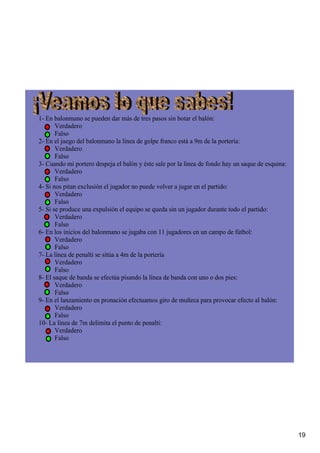 1­ En balonmano se pueden dar más de tres pasos sin botar el balón:
       Verdadero
       Falso
2­ En el juego del balonmano la línea de golpe franco está a 9m de la portería:
       Verdadero
       Falso
3­ Cuando mi portero despeja el balón y éste sale por la línea de fondo hay un saque de esquina:
       Verdadero
       Falso
4­ Si nos pitan exclusión el jugador no puede volver a jugar en el partido:
       Verdadero
       Falso
5­ Si se produce una expulsión el equipo se queda sin un jugador durante todo el partido:
       Verdadero
       Falso
6­ En los inicios del balonmano se jugaba con 11 jugadores en un campo de fútbol:
       Verdadero
       Falso
7­ La línea de penalti se sitúa a 4m de la portería
       Verdadero
       Falso
8­ El saque de banda se efectúa pisando la línea de banda con uno o dos pies:
       Verdadero 
       Falso
9­ En el lanzamiento en pronación efectuamos giro de muñeca para provocar efecto al balón:
       Verdadero
       Falso
10­ La línea de 7m delimita el punto de penalti:
       Verdadero
       Falso
  




                                                                                                   19
 