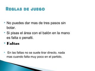  No puedes dar mas de tres pasos sin
  botar.
 Si pisas el área con el balón en la mano

  es falta o penalti.
 Faltas


   En las faltas no se suele tirar directo, nada
    mas cuando falta muy poco en el partido.
 