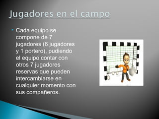    Cada equipo se
    compone de 7
    jugadores (6 jugadores
    y 1 portero), pudiendo
    el equipo contar con
    otros 7 jugadores
    reservas que pueden
    intercambiarse en
    cualquier momento con
    sus compañeros.
 