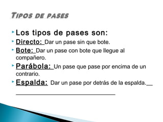  Los     tipos de pases son:
 Directo: Dar un pase sin que bote.
 Bote: Dar un pase con bote que llegue al
    compañero.
 Parábola:       Un pase que pase por encima de un
    contrario.
 Espalda:       Dar un pase por detrás de la espalda.
 