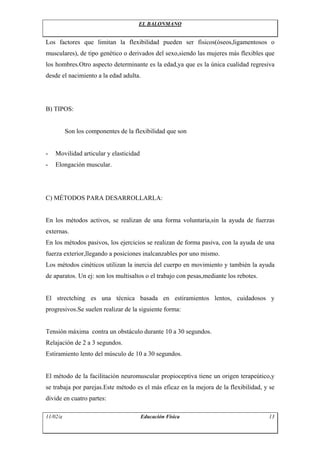 EL BALONMANO


Los factores que limitan la flexibilidad pueden ser físicos(óseos,ligamentosos o
musculares), de tipo genético o derivados del sexo,siendo las mujeres más flexibles que
los hombres.Otro aspecto determinante es la edad,ya que es la única cualidad regresiva
desde el nacimiento a la edad adulta.




B) TIPOS:


          Son los componentes de la flexibilidad que son


-   Movilidad articular y elasticidad
-   Elongación muscular.




C) MÉTODOS PARA DESARROLLARLA:


En los métodos activos, se realizan de una forma voluntaria,sin la ayuda de fuerzas
externas.
En los métodos pasivos, los ejercicios se realizan de forma pasiva, con la ayuda de una
fuerza exterior,llegando a posiciones inalcanzables por uno mismo.
Los métodos cinéticos utilizan la inercia del cuerpo en movimiento y también la ayuda
de aparatos. Un ej: son los multisaltos o el trabajo con pesas,mediante los rebotes.


El strectching es una técnica basada en estiramientos lentos, cuidadosos y
progresivos.Se suelen realizar de la siguiente forma:


Tensión máxima contra un obstáculo durante 10 a 30 segundos.
Relajación de 2 a 3 segundos.
Estiramiento lento del músculo de 10 a 30 segundos.


El método de la facilitación neuromuscular propioceptiva tiene un origen terapeútico,y
se trabaja por parejas.Este método es el más eficaz en la mejora de la flexibilidad, y se
divide en cuatro partes:

11/02/a                                 Educación Física                               13
 