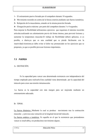 EL BALONMANO




1- El estiramiento pasivo forzado por el compañero durante 10 segundos.
2- Movimiento resistido en contra de la fureza exterior,mediante uan fuerza isométrica.
3- Relajación de la musculatura, estando en la misma posición forzada.
4- Elongación pasiva máxima por parte del compañero durante 3 o 4 segundos.
Para mejorar la flexibilidad utilizaremos ejercicios que requieran el máximo recorrido
articular,realizando un calentamiento previo de forma intensa, para prevenir lesiones y
aumentar la temperatura muscular.El trabajo de flexibilidad deberá aplicarse, si es
posible, a diario,ya que es una cualidad que se pierde fácilmente con la
inactividad.Asimismo,se debe evitar el dolor my pronunciado en los ejercicios que se
proponen, ya que es posible provocar lesiones importantes.




7.3   FUERZA


A- DEFINICIÓN:




          Es la capacidad para vencer una determinada resistencia con independencia del
tiempo empleado para realizarlo.Esta cualidad viene determinada por la capacidad del
músculo para crear una tensión intramuscular.


La fuerza es la capacidad con más margen para ser mejorada mediante un
entrenamiento adecuado.




B- TIPOS:


La fuerza dinámica: Mediante la cual se produce         movimiento tras la contracción
muscular , y provoca una variación en la longitud inicial del músculo.
La fuerza estática o ismétrica: Es aquella en el que la resistencia que pretendemos
vencer es insalvable,y no producimos movimiento alguno.


11/02/a                              Educación Física                                14
 