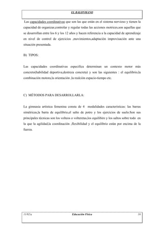 EL BALONMANO


Las capacidades coordinativas que son las que están en el sistema nervioso y tienen la
capacidad de organizar,controlar y regular todas las acciones motrices,son aquellas que
se desarrollan entre los 6 y los 12 años y hacen referencia a la capacidad de aprendizaje
en nivel de control de ejercicios ,movimientos,adaptación improvisación ante una
situación presentada.


B) TIPOS:


Las capacidades coordinativas especifica determinan un contexto motor más
concreto(habilidad deportiva,destreza concreta) y son las siguientes : el equilibrio,la
combinación motora,la orientación ,la realción espacio-tiempo etc.




C) MÉTODOS PARA DESARROLLARLA:


La gimnasia artística femenina consta de 4 modalidades características: las barras
simétricas,la barra de equilibrio,el salto de potro y los ejercicios de suelo.Son sus
principales técnicas son los volteos o volteretas,los equilibiro y los saltos sobre todo en
la que la agilidad,la coordinación ,flexibilidad y el equilibrio están por encima de la
fuerza.




11/02/a                              Educación Física                                   16
 