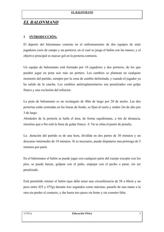 EL BALONMANO


EL BALONMANO


1   INTRODUCCIÓN:

El deporte del balonmano consiste en el enfrentamiento de dos equipos de siete
jugadores (seis de campo y un portero), en el cual se juega el balón con las manos, y el
objetivo principal es marcar gol en la portería contraria.


Un equipo de balonmano está formado por 10 jugadores y dos porteros, de los que
pueden jugar en pista seis más un portero. Los cambios se plantean en cualquier
momento del partido, siempre por la zona de cambio delimitada, y cuando el jugador ya
ha salido de la cancha. Los cambios antirreglamentarios son penalizados con golpe
franco y una exclusión del infractor.


La pista de balonmano es un rectángulo de 40m de largo por 20 de ancho. Las dos
porterías están centradas en las líneas de fondo, se fijan al suelo y miden 2m de alto por
3 de largo.
Alrededor de la portería se halla el área, de forma equidistante, a 6m de distancia,
mientras que a 9m está la línea de golpe franco. A 7m se sitúa el punto de penalty.


La duración del partido es de una hora, dividida en dos partes de 30 minutos y un
descanso intermedio de 10 minutos. Si es necesario, puede disputarse una prórroga de 5
minutos por parte.


En el balonmano el balón se puede jugar con cualquier parte del cuerpo excepto con los
pies, se puede lanzar, golpear con el puño, empujar con el pecho o parar, sin ser
penalizado.


Está permitido retener el balón (que debe tener una circunferencia de 58 a 60cm y un
peso entre 425 y 475g) durante tres segundos como máximo, pasarlo de una mano a la
otra sin perder el contacto, y dar hasta tres pasos sin botar y sin cometer falta.




11/02/a                                 Educación Física                                3
 