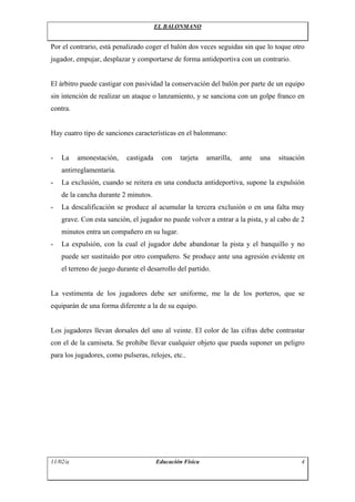 EL BALONMANO


Por el contrario, está penalizado coger el balón dos veces seguidas sin que lo toque otro
jugador, empujar, desplazar y comportarse de forma antideportiva con un contrario.


El árbitro puede castigar con pasividad la conservación del balón por parte de un equipo
sin intención de realizar un ataque o lanzamiento, y se sanciona con un golpe franco en
contra.


Hay cuatro tipo de sanciones características en el balonmano:


-   La    amonestación,    castigada     con   tarjeta    amarilla,   ante   una   situación
    antirreglamentaria.
-   La exclusión, cuando se reitera en una conducta antideportiva, supone la expulsión
    de la cancha durante 2 minutos.
-   La descalificación se produce al acumular la tercera exclusión o en una falta muy
    grave. Con esta sanción, el jugador no puede volver a entrar a la pista, y al cabo de 2
    minutos entra un compañero en su lugar.
-   La expulsión, con la cual el jugador debe abandonar la pista y el banquillo y no
    puede ser sustituido por otro compañero. Se produce ante una agresión evidente en
    el terreno de juego durante el desarrollo del partido.


La vestimenta de los jugadores debe ser uniforme, me la de los porteros, que se
equiparán de una forma diferente a la de su equipo.


Los jugadores llevan dorsales del uno al veinte. El color de las cifras debe contrastar
con el de la camiseta. Se prohibe llevar cualquier objeto que pueda suponer un peligro
para los jugadores, como pulseras, relojes, etc..




11/02/a                                Educación Física                                   4
 