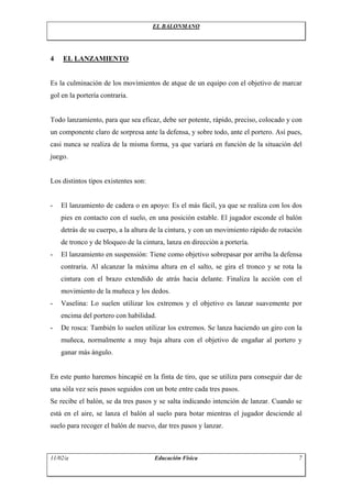 EL BALONMANO




4   EL LANZAMIENTO


Es la culminación de los movimientos de atque de un equipo con el objetivo de marcar
gol en la portería contraria.


Todo lanzamiento, para que sea eficaz, debe ser potente, rápido, preciso, colocado y con
un componente claro de sorpresa ante la defensa, y sobre todo, ante el portero. Así pues,
casi nunca se realiza de la misma forma, ya que variará en función de la situación del
juego.


Los distintos tipos existentes son:


-   El lanzamiento de cadera o en apoyo: Es el más fácil, ya que se realiza con los dos
    pies en contacto con el suelo, en una posición estable. El jugador esconde el balón
    detrás de su cuerpo, a la altura de la cintura, y con un movimiento rápido de rotación
    de tronco y de bloqueo de la cintura, lanza en dirección a portería.
-   El lanzamiento en suspensión: Tiene como objetivo sobrepasar por arriba la defensa
    contraria. Al alcanzar la máxima altura en el salto, se gira el tronco y se rota la
    cintura con el brazo extendido de atrás hacia delante. Finaliza la acción con el
    movimiento de la muñeca y los dedos.
-   Vaselina: Lo suelen utilizar los extremos y el objetivo es lanzar suavemente por
    encima del portero con habilidad.
-   De rosca: También lo suelen utilizar los extremos. Se lanza haciendo un giro con la
    muñeca, normalmente a muy baja altura con el objetivo de engañar al portero y
    ganar más ángulo.


En este punto haremos hincapié en la finta de tiro, que se utiliza para conseguir dar de
una sóla vez seis pasos seguidos con un bote entre cada tres pasos.
Se recibe el balón, se da tres pasos y se salta indicando intención de lanzar. Cuando se
está en el aire, se lanza el balón al suelo para botar mientras el jugador desciende al
suelo para recoger el balón de nuevo, dar tres pasos y lanzar.



11/02/a                               Educación Física                                  7
 