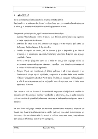 EL BALONMANO
6 ATAQUE 3:3
Es un sistema muy usado para atacar defensas cerradas en 6:0.
Los jugadores se sitúan en dos líneas. Los laterales y los extremos circulan rápidamente
el balón, y el pívot se mueve creando espacios por la línea de 6 m.
Los puestos que ocupa cada jugador se denominan como sigue:
- Cemtral: Ocupa la zona central de ataque y en defensa, con la función de organizar
el juego y presionar en defensa.
- Extremo: Se sitúa en la zona exterior del ataque y de la defensa, para abrir las
defensas y facilitar la tarea de los laterales.
- Lateral: acompaña al central, por la derecha y por la izquierda, y su función
principal es el lanzamiento a portería. Suele tener un potente disparo y unas grandes
cualidades físicas.
- Pívot: Es el que juega más cerca de la línea del área, y con su juego facilita las
acciones de los compañeros con bloqueos y pantallas y crea situaciones claras de gol
al recibir el balón cerca de la portería.
- Portero: Puede ser considerado el último defensor y el primer atacante, y es
fundamental ya que aporta equilibrio y seguridad al equipo. Debe tener muchos
reflejos y una gran flexibilidad. Puede parar el balón con cualquier parte del cuerpo,
y salir de su área para convertirse un jugador más, siempre que pase el balón antes
de salir de la misma.
Los cruces se realizan durante el desarrollo del ataque con el objetivo de cambiar de
posición entre los distintos puestos y confundir al adversario. Así, en cada momento
podrían cambiar de posición los laterales, extremos, o incluso el central podría pasar al
extremo.
En este lance del juego también se producen penetraciones mostrando intención de
lanzar, para forzar a la defensa contraria a ceder metros, y concederle estos metros a los
lanzadores. Durante el desarrollo del ataque se realizan numerosos pases y muy rápidos
para circular el balón de un lado a otro de la pista.
11/02/a Educación Física 10
 