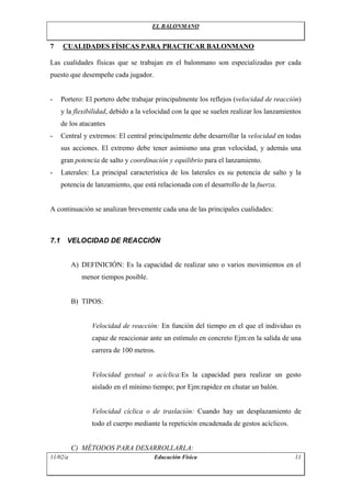 EL BALONMANO
7 CUALIDADES FÍSICAS PARA PRACTICAR BALONMANO
Las cualidades físicas que se trabajan en el balonmano son especializadas por cada
puesto que desempeñe cada jugador.
- Portero: El portero debe trabajar principalmente los reflejos (velocidad de reacción)
y la flexibilidad, debido a la velocidad con la que se suelen realizar los lanzamientos
de los atacantes
- Central y extremos: El central principalmente debe desarrollar la velocidad en todas
sus acciones. El extremo debe tener asimismo una gran velocidad, y además una
gran potencia de salto y coordinación y equilibrio para el lanzamiento.
- Laterales: La principal característica de los laterales es su potencia de salto y la
potencia de lanzamiento, que está relacionada con el desarrollo de la fuerza.
A continuación se analizan brevemente cada una de las principales cualidades:
7.1 VELOCIDAD DE REACCIÓN
A) DEFINICIÓN: Es la capacidad de realizar uno o varios movimientos en el
menor tiempos posible.
B) TIPOS:
Velocidad de reacción: En función del tiempo en el que el individuo es
capaz de reaccionar ante un estímulo en concreto Ejm:en la salida de una
carrera de 100 metros.
Velocidad gestual o acíclica:Es la capacidad para realizar un gesto
aislado en el mínimo tiempo; por Ejm:rapidez en chutar un balón.
Velocidad cíclica o de traslación: Cuando hay un desplazamiento de
todo el cuerpo mediante la repetición encadenada de gestos acíclicos.
C) MÉTODOS PARA DESARROLLARLA:
11/02/a Educación Física 11
 