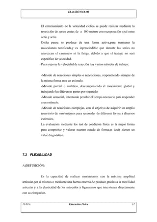 EL BALONMANO
El entrenamiento de la velocidad cíclica se puede realizar mediante la
repetición de series cortas de a 100 metros con recuperación total entre
serie y serie.
Dicha pausa se produce de una forma activa,para mantener la
musculatura tonificada,y es inprescindible que durante las series no
aparezcan el cansancio ni la fatiga, debido a que el trabajo no será
específico de velocidad.
Para mejorar la velocidad de reacción hay varios métodos de trabajo:
-Método de reacciones simples o repeticiones, respondiendo siempre de
la misma forma ante un estímulo.
-Método parcial o analítico, descomponiendo el movimiento global y
trabajando las diferentes partes por separado.
-Método sensorial, intentando percibir el tiempo necesario para responder
a un estímulo.
-Método de reacciones complejas, con el objetivo de adquirir un amplio
repertorio de movimientos para responder de diferente forma a diversos
estímulos.
La evaluación mediante los test de condición física es la mejor forma
para comprobar y valorar nuestro estado de forma,es decir ,tienen un
valor diagnóstico.
7.2 FLEXIBILIDAD
A)DEFINICIÓN:
Es la capacidad de realizar movimientos con la máxima amplitud
articular,por sí mismos o mediante una fuerza externa.Se produce gracias a la movilidad
articular y a la elasticidad de los músculos y ligamentos que intervienen directamente
con su elongación.
11/02/a Educación Física 12
 