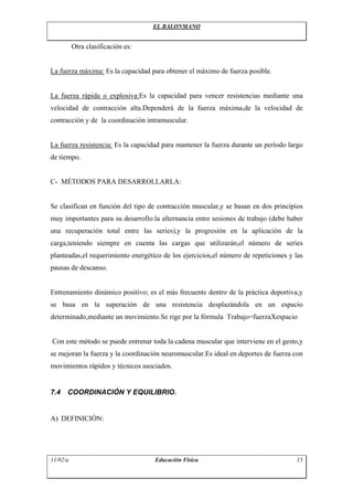 EL BALONMANO
Otra clasificación es:
La fuerza máxima: Es la capacidad para obtener el máximo de fuerza posible.
La fuerza rápida o explosiva:Es la capacidad para vencer resistencias mediante una
velocidad de contracción alta.Dependerá de la fuerza máxima,de la velocidad de
contracción y de la coordinación intramuscular.
La fuerza resistencia: Es la capacidad para mantener la fuerza durante un período largo
de tiempo.
C- MÉTODOS PARA DESARROLLARLA:
Se clasifican en función del tipo de contracción muscular,y se basan en dos principios
muy importantes para su desarrollo:la alternancia entre sesiones de trabajo (debe haber
una recuperación total entre las series),y la progresión en la aplicación de la
carga,teniendo siempre en cuenta las cargas que utilizarán,el número de series
planteadas,el requerimiento energético de los ejercicios,el número de repeticiones y las
pausas de descanso.
Entrenamiento dinámico positivo; es el más frecuente dentro de la práctica deportiva,y
se basa en la superación de una resistencia desplazándola en un espacio
determinado,mediante un movimiento.Se rige por la fórmula Trabajo=fuerzaXespacio
Con este método se puede entrenar toda la cadena muscular que interviene en el gesto,y
se mejoran la fuerza y la coordinación neuromuscular.Es ideal en deportes de fuerza con
movimientos rápidos y técnicos asociados.
7.4 COORDINACIÓN Y EQUILIBRIO.
A) DEFINICIÓN:
11/02/a Educación Física 15
 