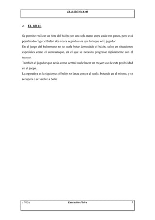 EL BALONMANO
2 EL BOTE
Se permite realizar un bote del balón con una sola mano entre cada tres pasos, pero está
penalizado coger el balón dos veces seguidas sin que lo toque otro jugador.
En el juego del balonmano no se suele botar demasiado el balón, salvo en situaciones
especiales como el contraataque, en el que se necesita progresar rápidamente con el
mismo.
También el jugador que actúa como central suele hacer un mayor uso de esta posibilidad
en el juego.
La operativa es la siguiente: el balón se lanza contra el suelo, botando en el mismo, y se
recupera o se vuelve a botar.
11/02/a Educación Física 5
 