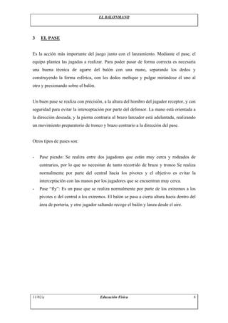 EL BALONMANO
3 EL PASE
Es la acción más importante del juego junto con el lanzamiento. Mediante el pase, el
equipo plantea las jugadas a realizar. Para poder pasar de forma correcta es necesaria
una buena técnica de agarre del balón con una mano, separando los dedos y
construyendo la forma esférica, con los dedos meñique y pulgar mirándose el uno al
otro y presionando sobre el balón.
Un buen pase se realiza con precisión, a la altura del hombro del jugador receptor, y con
seguridad para evitar la interceptación por parte del defensor. La mano está orientada a
la dirección deseada, y la pierna contraria al brazo lanzador está adelantada, realizando
un movimiento preparatorio de tronco y brazo contrario a la dirección del pase.
Otros tipos de pases son:
- Pase picado: Se realiza entre dos jugadores que están muy cerca y rodeados de
contrarios, por lo que no necesitan de tanto recorrido de brazo y tronco Se realiza
normalmente por parte del central hacia los pivotes y el objetivo es evitar la
interceptación con las manos por los jugadores que se encuentran muy cerca.
- Pase “fly”: Es un pase que se realiza normalmente por parte de los extremos a los
pivotes o del central a los extremos. El balón se pasa a cierta altura hacia dentro del
área de portería, y otro jugador saltando recoge el balón y lanza desde el aire.
11/02/a Educación Física 6
 