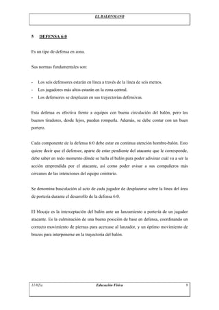 EL BALONMANO
5 DEFENSA 6:0
Es un tipo de defensa en zona.
Sus normas fundamentales son:
- Los seis defensores estarán en línea a través de la línea de seis metros.
- Los jugadores más altos estarán en la zona central.
- Los defensores se desplazan en sus trayectorias defensivas.
Esta defensa es efectiva frente a equipos con buena circulación del balón, pero los
buenos tiradores, desde lejos, pueden romperla. Además, se debe contar con un buen
portero.
Cada componente de la defensa 6:0 debe estar en continua atención hombre-balón. Esto
quiere decir que el defensor, aparte de estar pendiente del atacante que le corresponde,
debe saber en todo momento dónde se halla el balón para poder adivinar cuál va a ser la
acción emprendida por el atacante, así como poder avisar a sus compañeros más
cercanos de las intenciones del equipo contrario.
Se denomina basculación al acto de cada jugador de desplazarse sobre la línea del área
de portería durante el desarrollo de la defensa 6:0.
El blocaje es la interceptación del balón ante un lanzamiento a portería de un jugador
atacante. Es la culminación de una buena posición de base en defensa, coordinando un
correcto movimiento de piernas para acercase al lanzador, y un óptimo movimiento de
brazos para interponerse en la trayectoria del balón.
11/02/a Educación Física 9
 