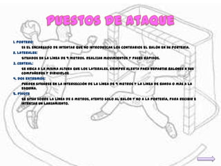 1. Portero:
     Es el encargado de intentar que no introduzcan los contrarios el balón en su portería.
2. Laterales:
     Situados en la línea de 9 metros. Realizan movimientos y pases rápidos.
3. Central:
     Se ubica a la misma altura que los laterales, siempre alerta para repartir balones a sus
     compañeros y dirigirlos
4. Dos extremos:
     Pueden situarse en la intersección de la línea de 9 metros y la línea de banda o más a la
     esquina.
5. Pívote
     Se sitúa sobre la línea de 6 metros, atento solo al balón y no a la portería, para recibir e
     intentar un lanzamiento.
 