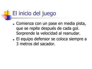 El inicio del juego
■ Comienza con un pase en media pista,
que se repite después de cada gol.
Sorprende la velocidad al reanudar.
■ El equipo defensor se coloca siempre a
3 metros del sacador.
 