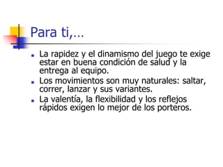 Para ti,…
■ La rapidez y el dinamismo del juego te exige
estar en buena condición de salud y la
entrega al equipo.
■ Los movimientos son muy naturales: saltar,
correr, lanzar y sus variantes.
■ La valentía, la flexibilidad y los reflejos
rápidos exigen lo mejor de los porteros.
 