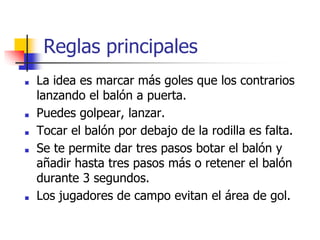 Reglas principales
■ La idea es marcar más goles que los contrarios
lanzando el balón a puerta.
■ Puedes golpear, lanzar.
■ Tocar el balón por debajo de la rodilla es falta.
■ Se te permite dar tres pasos botar el balón y
añadir hasta tres pasos más o retener el balón
durante 3 segundos.
■ Los jugadores de campo evitan el área de gol.
 