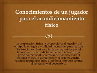 La preparación física le proporciona al jugador y al
equipo la energía y vitalidad necesarias para realizar
las funciones técnicas y tácticas requeridas por el
baloncesto. El acondicionamiento físico se dirige
principalmente al desarrollo de dos sistemas: el
sistema músculo-esquelético y el sistema cardio-
vascular (equilibrio entre el sistema nervioso central,
el somático y el vegetativo).
 