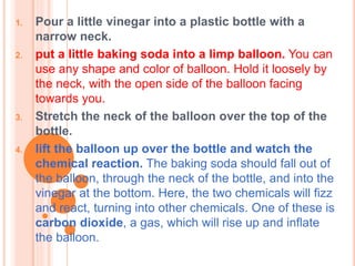 1. Pour a little vinegar into a plastic bottle with a
narrow neck.
2. put a little baking soda into a limp balloon. You can
use any shape and color of balloon. Hold it loosely by
the neck, with the open side of the balloon facing
towards you.
3. Stretch the neck of the balloon over the top of the
bottle.
4. lift the balloon up over the bottle and watch the
chemical reaction. The baking soda should fall out of
the balloon, through the neck of the bottle, and into the
vinegar at the bottom. Here, the two chemicals will fizz
and react, turning into other chemicals. One of these is
carbon dioxide, a gas, which will rise up and inflate
the balloon.
 