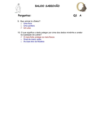 Perguntas: Q1 A
BALOO SABICHÃO
9. Que animal é o Baloo?
o Uma foca
o Uma pantera
 Um urso
10. O que significa o dedo polegar por cima dos dedos mindinho e anelar
na suadação do Lobito?
 O mais forte protege os mais fracos
o Sinal de maior união
o As duas leis da Alcateia
 