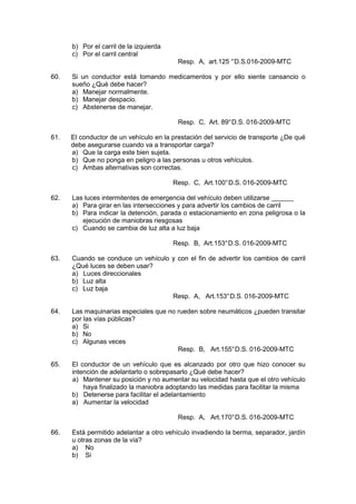b) Por el carril de la izquierda
c) Por el carril central
Resp. A, art.125 °D.S.016-2009-MTC
60. Si un conductor está tomando medicamentos y por ello siente cansancio o
sueño ¿Qué debe hacer?
a) Manejar normalmente.
b) Manejar despacio.
c) Abstenerse de manejar.
Resp. C, Art. 89°D.S. 016-2009-MTC
61. El conductor de un vehículo en la prestación del servicio de transporte ¿De qué
debe asegurarse cuando va a transportar carga?
a) Que la carga este bien sujeta.
b) Que no ponga en peligro a las personas u otros vehículos.
c) Ambas alternativas son correctas.
Resp. C, Art.100°D.S. 016-2009-MTC
62. Las luces intermitentes de emergencia del vehículo deben utilizarse ______
a) Para girar en las intersecciones y para advertir los cambios de carril
b) Para indicar la detención, parada o estacionamiento en zona peligrosa o la
ejecución de maniobras riesgosas
c) Cuando se cambia de luz alta a luz baja
Resp. B, Art.153°D.S. 016-2009-MTC
63. Cuando se conduce un vehículo y con el fin de advertir los cambios de carril
¿Qué luces se deben usar?
a) Luces direccionales
b) Luz alta
c) Luz baja
Resp. A, Art.153°D.S. 016-2009-MTC
64. Las maquinarias especiales que no rueden sobre neumáticos ¿pueden transitar
por las vías públicas?
a) Si
b) No
c) Algunas veces
Resp. B, Art.155°D.S. 016-2009-MTC
65. El conductor de un vehículo que es alcanzado por otro que hizo conocer su
intención de adelantarlo o sobrepasarlo ¿Qué debe hacer?
a) Mantener su posición y no aumentar su velocidad hasta que el otro vehículo
haya finalizado la maniobra adoptando las medidas para facilitar la misma
b) Detenerse para facilitar el adelantamiento
a) Aumentar la velocidad
Resp. A, Art.170°D.S. 016-2009-MTC
66. Está permitido adelantar a otro vehículo invadiendo la berma, separador, jardín
u otras zonas de la vía?
a) No
b) Si
 