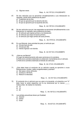 c) Algunas veces
Resp. A, Art.175°D.S. 016-2009-MTC
67. De dos vehículos que se aproximen simultáneamente a una intersección no
regulada ¿Quién tiene preferencia de paso?
a) Cualquiera de los dos.
b) El que se aproxime por la derecha del otro.
c) El que se aproxime por la izquierda del otro.
Resp. B, Art.178°D.S. 016-2009-MTC
68. De dos vehículos que por vías separadas se aproximan simultáneamente a una
Intersección no regulada, tiene preferencia de paso:
a) El vehículo que ingresó primero a la intersección
b) El vehículo que toque la bocina primero.
c) El vehículo que haga cambio de luces primero.
Resp. A, Art.179°D.S.- 016-2009-MTC
69. En una Rotonda tiene prioridad de paso, el vehículo que:
a) Circula fuera de ella
b) Circula por ella
c) Intenta ingresar a la rotonda
Resp. B, Art.181°D.S. 016-2009MTC
70. ¿Qué es una Berma?
a) Lugar de estacionamiento sólo para camiones en la carretera.
b) Parte de la carretera destinada a la detención momentánea de un vehículo.
c) Parte de la carretera destinada al tránsito de vehículos.
Resp. B, Art. 2°D.S. 016-2009-MTC
71. ¿Qué debe hacer el conductor de un vehículo cuando se aproxime o cruce
intersecciones, túneles, calles congestionadas y puentes?
a) Dar pase a otros vehículos.
b) Conducir a 40 Km/h.
c) Reducir la velocidad.
Resp. C, Art.161°D.S. 016-2009-MTC
72. El conductor de un vehículo que va a girar a la izquierda, a la derecha o en “U”
debe hacer la señal respectiva con la luz direccional por lo menos _____
metros antes de realizar la maniobra.
a) 10
b) 15
c) 20
Resp. C, Art.154°D.S. 016-2009-MTC
73. Las señales preventivas tienen por finalidad:
a) Advertir
b) Indicar
c) Guiar.
Resp. A, Art.42°D.S. 016-2009-MTC
 