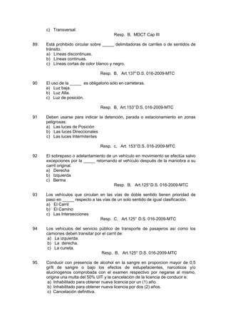 c) Transversal.
Resp. B, MDCT Cap III
89. Está prohibido circular sobre _____ delimitadoras de carriles o de sentidos de
tránsito.
a) Líneas discontinuas.
b) Líneas continuas.
c) Líneas cortas de color blanco y negro.
Resp. B, Art.137°D.S. 016-2009-MTC
90 El uso de la _____ es obligatorio sólo en carreteras.
a) Luz baja.
b) Luz Alta.
c) Luz de posición.
Resp. B, Art.153°D.S. 016-2009-MTC
91 Deben usarse para indicar la detención, parada o estacionamiento en zonas
peligrosas:
a) Las luces de Posición
b) Las luces Direccionales
c) Las luces Intermitentes
Resp. c, Art. 153°D.S. 016-2009-MTC
92 El sobrepaso o adelantamiento de un vehículo en movimiento se efectúa salvo
excepciones por la _____ retornando el vehículo después de la maniobra a su
carril original.
a) Derecha
b) Izquierda
c) Berma
Resp. B, Art.125°D.S. 016-2009-MTC
93 Los vehículos que circulan en las vías de doble sentido tienen prioridad de
paso en _____ respecto a las vías de un solo sentido de igual clasificación.
a) El Carril
b) El Camino
c) Las Intersecciones
Resp. C, Art.125° D.S. 016-2009-MTC
94 Los vehículos del servicio público de transporte de pasajeros así como los
camiones deben transitar por el carril de:
a) La izquierda.
b) La derecha.
c) La cuneta.
Resp. B, Art.125° D.S. 016-2009-MTC
95. Conducir con presencia de alcohol en la sangre en proporcion mayor de 0,5
gr/lt de sangre o bajo los efectos de estupefacientes, narcoticos y/o
alucinogenos comprobada con el examen respectivo por negarse al mismo,
origina una multa del 50% UIT y la cancelación de la licencia de conducir e:
a) Inhabilitado para obtener nueva licencia por un (1) año.
b) Inhabilitado para obtener nueva licencia por dos (2) años.
c) Cancelación definitiva.
 