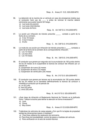 Resp. A, Anexo 01 D.S. 029-2009-MTC
96. La detención de la marcha de un vehículo en caso de emergencia implica que
el conductor hará uso de ____ y antes de reiniciar la marcha deberá
cerciorarse que puede hacerlo sin riesgo.
a) Las luces de posición
b) Las luces intermitentes
c) Las luces de freno
Resp. B, Art.148°D.S. 016-2009-MTC
97. La acción por infracción de tránsito prescribe _____ contado a partir de la
fecha de su comisión.
a) A los 18 meses
b) A los 6 meses
c) Al año
Resp. C, Art. 338°D.S. 016-2009-MTC
98. La multa de una acción por infracción de tránsito prescribe a _____ contados a
partir de la fecha de la comisión de la correspondiente infracción.
a) Los 12 meses
b) Los dos años
c) Los 18 meses
Resp. B, Art. 338°D.S. 016-2009-MTC
99. El conductor que genere por segunda vez la acumulación de 100 puntos dentro
de los 24 meses se le suspenderá la licencia de conducir del infractor por un
periodo de
a) Suspensión de nueve (9) meses
b) Suspensión de doce (12) meses
c) Suspensión de veinticuatro (24) meses
Resp. B, Art. 313°D.S. 025-2009-MTC
100. El conductor que genere por tercera vez la acumulación de 100 puntos dentro
de los 24 meses se le cancelará definitivamente la licencia de conducir e
inhabilita al conductor por el periodo de
a) un (01) año
b) tres (03) años
c) cinco (05) años
Resp. B, Art.313°D.S. 025-2009-MTC
101. ¿Qué clase de infracción al Reglamento Nacional de Tránsito es la tipificada
como: “Utilizar la bocina para llamar la atención en forma innecesaria”?
a) Leve
b) Grave
c) Muy Grave
Resp. A, Anexo 01 D.S.029-2009-MTC
102. Tratándose de vehículos de carga pesada ¿Con qué fin la tarjeta de propiedad
señala las dimensiones (pesos y medidas)?
a) Para fines utilitarios de reparación de carrocería.
b) Para fines de transitabilidad, control de pesos y medidas del vehículo.
c) Para verificación en el acto de revisión técnica.
 