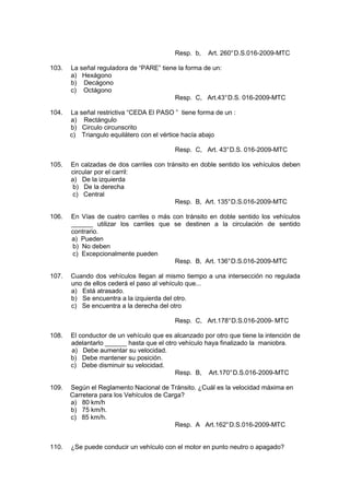 Resp. b, Art. 260°D.S.016-2009-MTC
103. La señal reguladora de “PARE” tiene la forma de un:
a) Hexágono
b) Decágono
c) Octágono
Resp. C, Art.43°D.S. 016-2009-MTC
104. La señal restrictiva “CEDA El PASO ” tiene forma de un :
a) Rectángulo
b) Circulo circunscrito
c) Triangulo equilátero con el vértice hacía abajo
Resp. C, Art. 43°D.S. 016-2009-MTC
105. En calzadas de dos carriles con tránsito en doble sentido los vehículos deben
circular por el carril:
a) De la izquierda
b) De la derecha
c) Central
Resp. B, Art. 135°D.S.016-2009-MTC
106. En Vías de cuatro carriles o más con tránsito en doble sentido los vehículos
______ utilizar los carriles que se destinen a la circulación de sentido
contrario.
a) Pueden
b) No deben
c) Excepcionalmente pueden
Resp. B, Art. 136°D.S.016-2009-MTC
107. Cuando dos vehículos llegan al mismo tiempo a una intersección no regulada
uno de ellos cederá el paso al vehículo que...
a) Está atrasado.
b) Se encuentra a la izquierda del otro.
c) Se encuentra a la derecha del otro
Resp. C, Art.178°D.S.016-2009- MTC
108. El conductor de un vehículo que es alcanzado por otro que tiene la intención de
adelantarlo ______ hasta que el otro vehículo haya finalizado la maniobra.
a) Debe aumentar su velocidad.
b) Debe mantener su posición.
c) Debe disminuir su velocidad.
Resp. B, Art.170°D.S.016-2009-MTC
109. Según el Reglamento Nacional de Tránsito. ¿Cuál es la velocidad máxima en
Carretera para los Vehículos de Carga?
a) 80 km/h
b) 75 km/h.
c) 85 km/h.
Resp. A Art.162°D.S.016-2009-MTC
110. ¿Se puede conducir un vehículo con el motor en punto neutro o apagado?
 