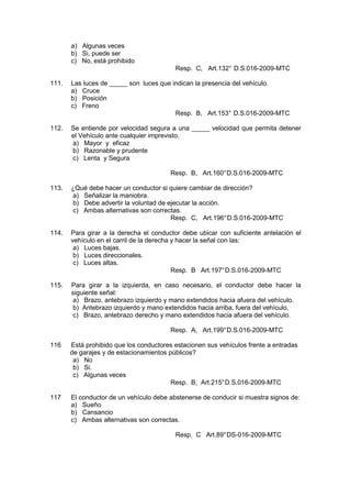 a) Algunas veces
b) Si, puede ser
c) No, está prohibido
Resp. C, Art.132° D.S.016-2009-MTC
111. Las luces de _____ son luces que indican la presencia del vehículo.
a) Cruce
b) Posición
c) Freno
Resp. B, Art.153° D.S.016-2009-MTC
112. Se entiende por velocidad segura a una _____ velocidad que permita detener
el Vehículo ante cualquier imprevisto.
a) Mayor y eficaz
b) Razonable y prudente
c) Lenta y Segura
Resp. B, Art.160°D.S.016-2009-MTC
113. ¿Qué debe hacer un conductor si quiere cambiar de dirección?
a) Señalizar la maniobra.
b) Debe advertir la voluntad de ejecutar la acción.
c) Ambas alternativas son correctas.
Resp. C, Art.196°D.S.016-2009-MTC
114. Para girar a la derecha el conductor debe ubicar con suficiente antelación el
vehículo en el carril de la derecha y hacer la señal con las:
a) Luces bajas.
b) Luces direccionales.
c) Luces altas.
Resp. B Art.197°D.S.016-2009-MTC
115. Para girar a la izquierda, en caso necesario, el conductor debe hacer la
siguiente señal:
a) Brazo, antebrazo izquierdo y mano extendidos hacia afuera del vehículo.
b) Antebrazo izquierdo y mano extendidos hacia arriba, fuera del vehículo.
c) Brazo, antebrazo derecho y mano extendidos hacia afuera del vehículo.
Resp. A, Art.199°D.S.016-2009-MTC
116 Está prohibido que los conductores estacionen sus vehículos frente a entradas
de garajes y de estacionamientos públicos?
a) No
b) Si.
c) Algunas veces
Resp. B, Art.215°D.S.016-2009-MTC
117 El conductor de un vehículo debe abstenerse de conducir si muestra signos de:
a) Sueño
b) Cansancio
c) Ambas alternativas son correctas.
Resp. C Art.89°DS-016-2009-MTC
 