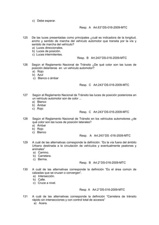 c) Debe esperar.
Resp. A Art.63°DS-016-2009-MTC
125 De las luces presentadas como principales ¿cuál es indicadora de la longitud,
ancho y sentido de marcha del vehículo automotor que transita por la vía y
sentido de marcha del vehículo?
a) Luces direccionales.
b) Luces de posición.
c) Luces intermitentes.
Resp. B Art.243°DS-016-2009-MTC
126 Según el Reglamento Nacional de Tránsito ¿De qué color son las luces de
posición delanteras en un vehículo automotor?
a) Rojo
b) Azul
c) Blanco o ámbar
Resp. C Art.243°DS-016-2009-MTC
127 Según el Reglamento Nacional de Tránsito las luces de posición posteriores en
un vehículo automotor son de color ...
a) Blanco
b) Ámbar
c) Rojo
Resp. C Art.243°DS-016-2009-MTC
128 Según el Reglamento Nacional de Tránsito en los vehículos automotores ¿de
qué color son las luces de posición laterales?
a) Ámbar
b) Rojo
c) Blanco
Resp. A Art.243°DS -016-2009-MTC
129 A cuál de las alternativas corresponde la definición: “Es la vía fuera del ámbito
Urbano destinada a la circulación de vehículos y eventualmente peatones y
animales”
a) Camino.
b) Carretera.
c) Berma.
Resp. B Art.2°DS-016-2009-MTC
130 A cuál de las alternativas corresponde la definición “Es el área común de
calzadas que se cruzan o convergen”.
a) Intersección.
b) Calle.
c) Cruce a nivel.
Resp A Art.2°DS-016-2009-MTC
131 A cuál de las alternativas corresponde la definición “Carretera de tránsito
rápido sin intersecciones y con control total de accesos”
a) Acera.
 