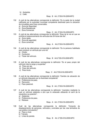 b) Autopista.
c) Calle.
Resp. B Art. 2°DS-016-2009-MTC
132 A cuál de las alternativas corresponde la definición “Es la parte de la ciudad
calificada por la autoridad municipal competente destinada para la ubicación
de inmuebles para fines comerciales.
a) Zona de Seguridad.
b) Zona Residencial.
c) Zona Comercial.
Resp. C Art. 2°DS-016-2009-MTC
133 A cuál de las alternativas corresponde la definición “Área de la vía en que se
prohíbe el estacionamiento de vehículos las 24 horas del día”.
a) Zona rígida.
b) Zona de seguridad.
c) Zona comercial.
Resp. A Art.2°DS-016-2009-MTC
134 A cuál de las alternativas corresponde la definición “Es la persona habilitada
para conducir un vehículo por una vía”
a) Chofer.
b) Conductor.
c) Titular del vehículo.
Resp. B Art.2°DS-016-2009-MTC
135 A cuál de las alternativas corresponde la definición “Es el peso propio del
vehículo más la carga y ocupantes”
a) Peso por eje.
b) Peso del vehículo.
c) Peso bruto.
Resp. C Art.2°DS-016-2009-MTC
136 A cuál de las alternativas corresponde la definición “Cambio de ubicación de
un vehículo dispuesto por la Autoridad competente”
a) Preferencia de paso.
b) Remoción.
c) Paso peatonal.
Resp. B Art. 2°DS-016-2009-MTC
137 A cuál de las alternativas corresponde la definición “maniobra mediante la
cual un vehículo adelanta a otro que lo antecede utilizando el carril de la
izquierda a su posición”.
a) Adelantar.
b) Preferencia de paso.
c) Rebasar.
Resp. A Art. 2°DS-016-2009-MTC
138 Cuál de las alternativas corresponde la definición “Conjunto de
desplazamiento de personas, vehículos y animales por las vías terrestres de
uso público (circulación)”
a) Paso a nivel.
b) Tránsito.
c) Línea de parada.
Resp. B Art. 2°DS-016-2009-MTC
 