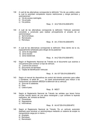 139 A cuál de las alternativas corresponde la definición “Vía de uso público sobre
la cual la autoridad competente impone restricciones y otorga permisos y
autorizaciones”.
a) Vía de acceso restringido.
b) Vía privada.
c) Vía pública.
Resp. C Art.2°DS-016-2009-MTC
140 A cuál de las alternativas corresponde la definición “Vehículo automotor
concebido y construido para realizar principalmente el arrastre de un
semirremolque”.
a) Semirremolque.
b) Remolcador.
c) Remolque.
Resp. B Art. 2°DS-016-2009-MTC
141 A cuál de las alternativas corresponde la definición “Área dentro de la vía,
especialmente señalizada para refugio de los peatones”
a) Zona de seguridad.
b) Zona escolar.
c) Zona residencial.
Resp. A Art.2°DS-016-2009-MTC
142 Según el Reglamento Nacional de Tránsito es el documento que autoriza a
una persona para conducir un tipo de vehículo.
a) Licencia de conducir
b) Documento de Identidad
c) Tarjeta de Identificación Vehicular.
Resp. A Art.107°DS-016-2009-MTC
143 Según el manual de dispositivos de control del tránsito automotor para calles
y carreteras, la señal de _____ se usará exclusivamente para indicar a los
conductores que deberán efectuar la detención de su vehículo.
a) Zona de no adelantar.
b) Pare.
c) Ceda el paso.
Resp. B MDCT
144 Según el Reglamento Nacional de Tránsito las señales que tienen forma
circular inscrita dentro de una placa rectangular y que contiene la leyenda
explicativa del símbolo se llaman:
a) Preventivas.
b) Reguladoras.
c) Informativas.
Resp. B Art.43°DS-016-2009-MTC
145 Según el Reglamento Nacional de Tránsito “Es un vehículo automotor
diseñado para remolcar un semirremolque mediante un sistema de acople no
transportando carga por sí mismo...“
a) Acoplado.
b) Remolque.
c) Remolcador.
 
