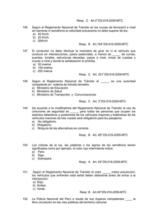 Resp. C Art.2°DS-016-2009-MTC
146 Según el Reglamento Nacional de Tránsito en los cruces de ferrocarril a nivel
sin barreras ni semáforos la velocidad precautoria no debe superar de los:
a) 40 Km/h
b) 20 Km/h
c) 30Km/h
Resp. B Art.164°DS-016-2009-MTC
147 El conductor no debe efectuar la maniobra de girar en U el vehículo que
conduce en intersecciones, pasos peatonales, a menos de _____ de curvas,
puentes, túneles, estructuras elevadas, pasos a nivel, cimas de cuestas y
cruces a nivel y donde la señalización lo prohíba.
a) 50 metros
b) 100 metros
c) 200 metros
Resp. C Art. 201°DS-016-2009-MTC
148 Según el Reglamento Nacional de Tránsito el _____ es una autoridad
competente en materia de tránsito terrestre.
a) Ministerio de Educación
b) Ministerio de Salud
c) Ministerio de Transportes y Comunicaciones
Resp. C Art. 3°DS-016-2009-MTC
149 De acuerdo a la modificatoria del Reglamento Nacional de Tránsito el uso de
cinturones de seguridad es _____ para todas las personas que ocupen los
asientos delanteros y posteriores de los vehículos mayores y tratándose de los
vehículos menores de tres ruedas será obligatorio para los pasajeros.
a) No obligatorio.
b) Obligatorio.
c) Ninguna de las alternativas es correcta.
Resp. B Art. 85º DS-016-2009-MTC
150 Los colores de la luz, las palabras o los signos de los semáforos tienen
significados como por ejemplo, el color rojo intermitente indica:
a) Pare.
b) Siga.
c) Sobrepare.
Resp: A Art. 49°DS-016-2009-MTC
151. Según el Reglamento Nacional de Tránsito el color _____ indica prevención,
los vehículos que enfrenten está señal deben detenerse antes de entrar a la
intersección.
a) Rojo.
b) Ámbar.
c) Verde.
Resp: B Art.49°DS-016-2009-MTC
152. La Policía Nacional del Perú a través de sus órganos competentes ____ la
libre circulación en las vías públicas del territorio nacional.
 