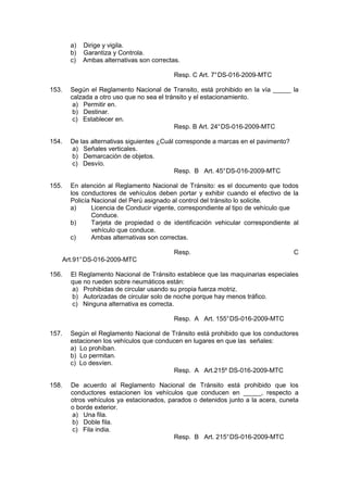 a) Dirige y vigila.
b) Garantiza y Controla.
c) Ambas alternativas son correctas.
Resp. C Art. 7°DS-016-2009-MTC
153. Según el Reglamento Nacional de Transito, está prohibido en la vía _____ la
calzada a otro uso que no sea el tránsito y el estacionamiento.
a) Permitir en.
b) Destinar.
c) Establecer en.
Resp. B Art. 24°DS-016-2009-MTC
154. De las alternativas siguientes ¿Cuál corresponde a marcas en el pavimento?
a) Señales verticales.
b) Demarcación de objetos.
c) Desvío.
Resp. B Art. 45°DS-016-2009-MTC
155. En atención al Reglamento Nacional de Tránsito: es el documento que todos
los conductores de vehículos deben portar y exhibir cuando el efectivo de la
Policía Nacional del Perú asignado al control del tránsito lo solicite.
a) Licencia de Conducir vigente, correspondiente al tipo de vehículo que
Conduce.
b) Tarjeta de propiedad o de identificación vehicular correspondiente al
vehículo que conduce.
c) Ambas alternativas son correctas.
Resp. C
Art.91°DS-016-2009-MTC
156. El Reglamento Nacional de Tránsito establece que las maquinarias especiales
que no rueden sobre neumáticos están:
a) Prohibidas de circular usando su propia fuerza motriz.
b) Autorizadas de circular solo de noche porque hay menos tráfico.
c) Ninguna alternativa es correcta.
Resp. A Art. 155°DS-016-2009-MTC
157. Según el Reglamento Nacional de Tránsito está prohibido que los conductores
estacionen los vehículos que conducen en lugares en que las señales:
a) Lo prohíban.
b) Lo permitan.
c) Lo desvíen.
Resp. A Art.215º DS-016-2009-MTC
158. De acuerdo al Reglamento Nacional de Tránsito está prohibido que los
conductores estacionen los vehículos que conducen en _____, respecto a
otros vehículos ya estacionados, parados o detenidos junto a la acera, cuneta
o borde exterior.
a) Una fila.
b) Doble fila.
c) Fila india.
Resp. B Art. 215°DS-016-2009-MTC
 