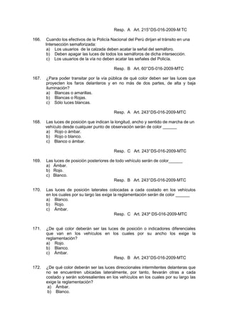 Resp. A Art. 215°DS-016-2009-M TC
166. Cuando los efectivos de la Policía Nacional del Perú dirijan el tránsito en una
Intersección semaforizada:
a) Los usuarios de la calzada deben acatar la señal del semáforo.
b) Deben apagar las luces de todos los semáforos de dicha intersección.
c) Los usuarios de la vía no deben acatar las señales del Policía.
Resp. B Art. 60°DS-016-2009-MTC
167. ¿Para poder transitar por la vía pública de qué color deben ser las luces que
proyecten los faros delanteros y en no más de dos partes, de alta y baja
iluminación?
a) Blancas o amarillas.
b) Blancas o Rojas.
c) Sólo luces blancas.
Resp. A Art. 243°DS-016-2009-MTC
168. Las luces de posición que indican la longitud, ancho y sentido de marcha de un
vehículo desde cualquier punto de observación serán de color ______
a) Rojo o ámbar.
b) Rojo o blanco.
c) Blanco o ámbar.
Resp. C Art. 243°DS-016-2009-MTC
169. Las luces de posición posteriores de todo vehículo serán de color______
a) Ámbar.
b) Rojo.
c) Blanco.
Resp. B Art. 243°DS-016-2009-MTC
170. Las luces de posición laterales colocadas a cada costado en los vehículos
en los cuales por su largo las exige la reglamentación serán de color ______
a) Blanco.
b) Rojo.
c) Ámbar.
Resp. C Art. 243º DS-016-2009-MTC
171. ¿De qué color deberán ser las luces de posición o indicadores diferenciales
que van en los vehículos en los cuales por su ancho los exige la
reglamentación?
a) Rojo.
b) Blanco.
c) Ámbar.
Resp. B Art. 243°DS-016-2009-MTC
172. ¿De qué color deberán ser las luces direccionales intermitentes delanteras que
no se encuentren ubicadas lateralmente, por tanto, llevarán otras a cada
costado y serán sobresalientes en los vehículos en los cuales por su largo las
exige la reglamentación?
a) Ámbar.
b) Blanco.
 