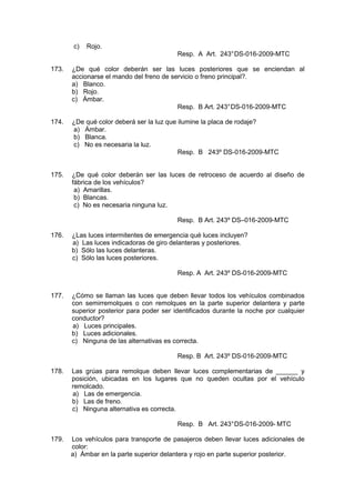 c) Rojo.
Resp. A Art. 243°DS-016-2009-MTC
173. ¿De qué color deberán ser las luces posteriores que se enciendan al
accionarse el mando del freno de servicio o freno principal?.
a) Blanco.
b) Rojo.
c) Ámbar.
Resp. B Art. 243°DS-016-2009-MTC
174. ¿De qué color deberá ser la luz que ilumine la placa de rodaje?
a) Ámbar.
b) Blanca.
c) No es necesaria la luz.
Resp. B 243º DS-016-2009-MTC
175. ¿De qué color deberán ser las luces de retroceso de acuerdo al diseño de
fábrica de los vehículos?
a) Amarillas.
b) Blancas.
c) No es necesaria ninguna luz.
Resp. B Art. 243º DS–016-2009-MTC
176. ¿Las luces intermitentes de emergencia qué luces incluyen?
a) Las luces indicadoras de giro delanteras y posteriores.
b) Sólo las luces delanteras.
c) Sólo las luces posteriores.
Resp. A Art. 243º DS-016-2009-MTC
177. ¿Cómo se llaman las luces que deben llevar todos los vehículos combinados
con semirremolques o con remolques en la parte superior delantera y parte
superior posterior para poder ser identificados durante la noche por cualquier
conductor?
a) Luces principales.
b) Luces adicionales.
c) Ninguna de las alternativas es correcta.
Resp. B Art. 243º DS-016-2009-MTC
178. Las grúas para remolque deben llevar luces complementarias de ______ y
posición, ubicadas en los lugares que no queden ocultas por el vehículo
remolcado.
a) Las de emergencia.
b) Las de freno.
c) Ninguna alternativa es correcta.
Resp. B Art. 243°DS-016-2009- MTC
179. Los vehículos para transporte de pasajeros deben llevar luces adicionales de
color:
a) Ámbar en la parte superior delantera y rojo en parte superior posterior.
 