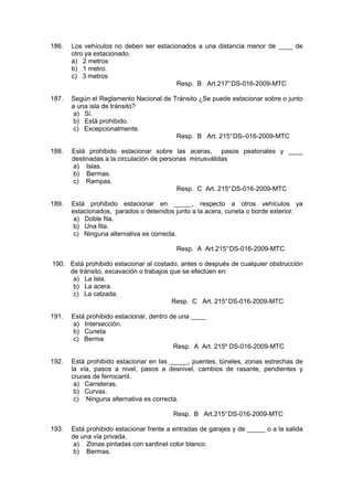 186. Los vehículos no deben ser estacionados a una distancia menor de ____ de
otro ya estacionado.
a) 2 metros
b) 1 metro.
c) 3 metros
Resp. B Art.217°DS-016-2009-MTC
187. Según el Reglamento Nacional de Tránsito ¿Se puede estacionar sobre o junto
a una isla de tránsito?
a) Sí.
b) Está prohibido.
c) Excepcionalmente.
Resp. B Art. 215°DS–016-2009-MTC
188. Está prohibido estacionar sobre las aceras, pasos peatonales y ____
destinadas a la circulación de personas minusválidas
a) Islas.
b) Bermas.
c) Rampas.
Resp. C Art. 215°DS-016-2009-MTC
189. Está prohibido estacionar en _____, respecto a otros vehículos ya
estacionados, parados o detenidos junto a la acera, cuneta o borde exterior.
a) Doble fila.
b) Una fila.
c) Ninguna alternativa es correcta.
Resp. A Art.215°DS-016-2009-MTC
190. Está prohibido estacionar al costado, antes o después de cualquier obstrucción
de tránsito, excavación o trabajos que se efectúen en:
a) La Isla.
b) La acera.
c) La calzada.
Resp. C Art. 215°DS-016-2009-MTC
191. Está prohibido estacionar, dentro de una ____
a) Intersección.
b) Cuneta
c) Berma
Resp. A Art. 215º DS-016-2009-MTC
192. Está prohibido estacionar en las _____, puentes, túneles, zonas estrechas de
la vía, pasos a nivel, pasos a desnivel, cambios de rasante, pendientes y
cruces de ferrocarril.
a) Carreteras.
b) Curvas.
c) Ninguna alternativa es correcta.
Resp. B Art.215°DS-016-2009-MTC
193. Está prohibido estacionar frente a entradas de garajes y de _____ o a la salida
de una vía privada.
a) Zonas pintadas con sardinel color blanco.
b) Bermas.
 