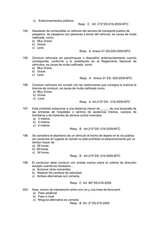 c) Estacionamientos públicos.
Resp. C Art. 215°DS-016-2009-MTC
194. Abastecer de combustible un vehiculo del servicio de transporte publico de
pasajeros de pasajeros con personas a bordo del vehiculo, es causa de multa
calificada como:
a) Muy Grave.
b) Grave.
c) Leve.
Resp. A Anexo 01 DS-029-2009-MTC
195. Conducir vehiculos sin parachoques o dispositivo antiemprotamiento cuando
corresponda, conforme a lo establecido en el Reglamento Nacional de
vehiculos, es causa de multa calificada como:
a) Muy Grave.
b) Grave.
c) Leve.
Resp. A Anexo 01 DS- 029-2009-MTC
196. Conducir vehiculos sin cumplir con las restricciones que consigna la licencia la
licencia de conducir, es causa de multa calificada como:
a) Muy Grave.
b) Grave.
c) Leve.
Resp. A Art.215º DS - 016-2009-MTC
197. Está prohibido estacionar a una distancia menor de _____ de una bocacalle de
las entradas de hospitales o centros de asistencia médica, cuerpos de
bomberos y de hidrantes de servicio contra incendios.
a) 3 metros.
b) 5 metros.
c) 4 metros.
Resp. B Art.215°DS- 016-2009-MTC
198. Se considera el abandono de un vehículo el hecho de dejarlo en la vía pública
sin conductor en lugares en donde no esté prohibido el estacionamiento por un
tiempo mayor de:
a) 36 horas.
b) 48 horas.
c) 24 horas.
Resp. B Art.219°DS- 016-2009-MTC
199. El conductor debe conducir con ambas manos sobre el volante de dirección
excepto cuando es necesario...
a) Accionar otros comandos.
b) Realizar los cambios de velocidad.
c) Ambas alternativas son correcta.
Resp. C Art. 86º DS-016-2009
200. Área común de intersección entre una vía y una línea de ferrocarril.
a) Paso peatonal
b) Paso a nivel
c) Ninguna alternativa es correcta
Resp. B Art. 2º DS-016-2009
 